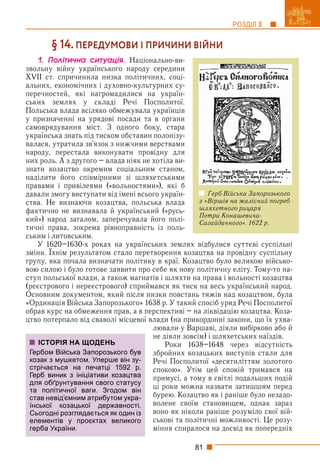 81
РОЗДІЛ 3
§ 14. ПЕРЕДУМОВИ І ПРИЧИНИ ВІЙНИ
1. Ïîëіòè÷íà ñèòóàöіÿ. Національно-ви-
звольну війну українського народу середини
XVII ст. спричинила низка політичних, соці-
альних, економічних і духовно-культурних су-
перечностей, які нагромадилися на україн-
ських землях у складі Речі Посполитої.
Польська влада всіляко обмежувала українців
у призначенні на урядові посади та в органи
самоврядування міст. З одного боку, стара
українська знать під тиском обставин полонізу-
валася, утратила зв’язок з нижчими верствами
народу, перестала виконувати провідну для
них роль. А з другого – влада ніяк не хотіла ви-
знати козацтво окремим соціальним станом,
наділити його співмірними зі шляхетськими
правами і привілеями («вольностями»), які б
давали змогу виступати від імені всього україн-
ства. Не визнаючи козацтва, польська влада
фактично не визнавала й український («русь-
кий») народ загалом, заперечувала його полі-
тичні права, зокрема рівноправність із поль-
ським і литовським.
У 1620–1630-х роках на українських землях відбулися суттєві суспільні
зміни. Їхнім результатом стало перетворення козацтва на провідну суспільну
р у р у у у
групу, яка почала визначати політику в краї. Козацтво було великою військо-
вою силою і було готове заявити про себе як нову політичну еліту. Тому-то на-
ступ польської влади, а також магнатів і шляхти на права і вольності козацтва
(реєстрового і нереєстрового) сприймався як тиск на весь український народ.
Основним документом, який після низки повстань тяжів над козацтвом, була
«Ординація Війська Запорозького» 1638 р. У такий спосіб уряд Речі Посполитої
обрав курс на обмеження прав, а в перспективі – на ліквідацію козацтва. Коза-
цтво потерпало від сваволі місцевої влади (на прикордонні закони, що їх ухва-
лювали у Варшаві, діяли вибірково або й
не діяли зовсім) і шляхетських наїздів.
Роки 1638–1648 через відсутність
збройних козацьких виступів стали для
Речі Посполитої «десятиліттям золотого
спокою». Утім цей спокій тримався на
примусі, а тому в світлі подальших подій
ці роки можна назвати затишшям перед
бурею. Козацтво як і раніше було незадо-
волене своїм становищем, однак зараз
воно як ніколи раніше розуміло свої вій-
ськові та політичні можливості. Це розу-
міння спиралося на досвід як попередніх
ІСТОРІЯ НА ЩОДЕНЬ
Гербом Війська Запорозького був
козак з мушкетом. Уперше він зу-
стрічається на печатці 1592 р.
Герб виник з ініціативи козацтва
для обґрунтування свого статусу
та політичної ваги. Згодом він
став невід’ємним атрибутом укра-
їнської козацької державності.
Сьогодні розглядається як один із
елементів у проєктах великого
герба України.
Герб Війська Запорозького
з «Віршів на жалісний погреб
шляхетного рицаря
Петра Конашевича-
Сагайдачного». 1622 р.
 