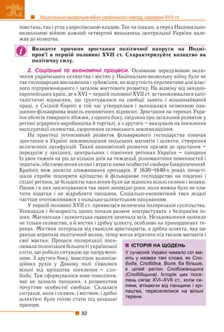 82
Національно-визвольна війна українського народу середини XVII ст.
повстань, так і угод з королівською владою. Так чи інакше, а перед Національно-
визвольною війною кожний четвертий мешканець центральної України нале-
жав до козацтва.
Визначте причини зростання політичної напруги на Подні-
пров’ї в першій половині XVII ст. Схарактеризуйте козацтво як
політичну силу.
2. Ñîöіàëüíі òà åêîíîìі÷íі ïðîöåñè. Основною передумовою вклю-
чення українського селянства і містян у Національно-визвольну війну було не
так господарське виснаження і зубожіння, як відсутність перспективи для влас-
ного підприємницького і загалом життєвого розвитку. На відміну від західно-
європейських країн, де в XVI – першій половині XVII ст. встановлювалися капі-
талістичні відносини, що ґрунтувалися на свободі занять і вільнонайманій
праці, у Східній Європі в той час утвердилася і залишалася незмінною пан-
щинно-фільваркова модель економічних відносин. Зростання на теренах Укра-
їни обсягів товарного збіжжя, з одного боку, свідчило про загальний розвиток у
регіоні аграрного виробництва й торгівлі, а з другого – вказувало на посилення
експлуатації селянства, скорочення селянського землеволодіння.
На практиці інтенсивний розвиток фільваркового господарства означав
зростання в Україні землеволодіння польських магнатів і шляхти, створення
величезних латифундій. Такий економічний розвиток призвів до зростання –
передусім у західних, центральних і північних регіонах України – панщини
(з двох тижнів на рік до кількох днів на тиждень), різноманітних повинностей і
податків, обезземелення селян і втрати ними особистої свободи (закріпачення).
Крайніх меж досягли зловживання орендарів. У 1630–1640-х роках почасті-
шали спроби поширити кріпацтво й фільваркове господарство на південні і
східні регіони, де більшістю населення були ще відносно вільні селяни і козаки.
Однак і в них закінчувалися так звані заповідні роки, коли можна було не пла-
тити податки і не відробляти панщини. Соціально-економічний тиск дедалі
частіше ототожнювався з польсько-шляхетським пануванням.
У першій половині XVII ст. проявилася величезна поляризація суспільства.
Усевладдя і безкарність одних почали разюче контрастувати з безправ’ям ін-
ших. Магнатська і шляхетська сваволя зачепила всіх. Незадоволення охопило
не тільки селянство, а й містян і дрібну шляхту, особливо на прикордонних те-
ренах. Містяни потерпали від свавілля аристократів, а дрібна шляхта, яка ще
раніше втратила політичний вплив, тепер могла втратити під тиском магнатів і
свої маєтки. Процеси поляризації поси-
лювала полонізація більшості української
еліти, що робило ситуацію ще напружені-
шою. З другого боку, внаслідок колоніза-
ційних рухів у Дикому полі з’явилися
вільні від кріпацтва поселення – сло-
боди. Там сформувалося нове покоління,
яке не зазнало панщини, з розвинутим
почуттям особистої свободи. Склалася
ситуація, коли і селяни, і містяни, і дрібні
шляхтичі були готові стати під козацькі
прапори.
ІСТОРІЯ НА ЩОДЕНЬ
У сучасній Україні чимало сіл ма-
ють у назвах такі слова, як Сло-
бода, Слобідка, Воля, ба більше,
є цілий регіон Слобожанщина
(Слобідщина). Історія цих посе-
лень сягає XVI–XVII ст., коли се-
ляни, втікаючи від панщини і крі-
пацтва, переселялися на вільні
терени.
 