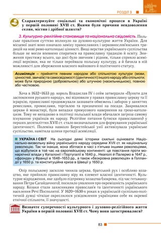 83
РОЗДІЛ 3
Схарактеризуйте соціальні та економічні процеси в Україні
у першій половині XVII ст. Якими були причини невдоволення
селян, містян і дрібної шляхти?
3. Êóëüòóðíî-ðåëіãіéíå ñòàíîâèùå òà íàöіîíàëüíà ñâіäîìіñòü. Поль-
ське правління суттєво вплинуло на духовно-культурне життя України. Для
місцевої знаті воно означало заміну православних і церковнослов’янських тра-
дицій на нові римо-католицькі цінності. Вищі верстви українського суспільства
більше не могли впевнено спиратися на православну традицію й освіту. Зни-
ження престижу всього, що досі було звичним і рідним, тільки сприяло асимі-
ляції верхівки, яка не тільки переймала польську культуру, а й бачила в ній
можливості для збереження власного майнового й політичного статусу.
Хоча в 1632–1633 рр. король Владислав IV і сейм затвердили «Пункти для
заспокоєння руського народу», які відновили у правах православну церкву та її
ієрархію, православні продовжували зазнавати обмежень і заборон у заняттях
ремеслами, промислами, торгівлею та призначенні на посади. Закривалися
церкви й монастирі, були випадки примусового навернення на греко-католи-
цизм. Тому не випадково в політиці польської влади вбачалася загроза самому
існуванню українців як народу. Релігійне питання (утиски православних) у
перших десятиліттях XVII ст. стало визначальним для формування української
ідентичності. Полеміка навколо Берестейської унії активізувала українське
суспільство, намітила шляхи протидії асиміляції.
На сьогодні деякі історики схильні оцінювати Націо-
йну українського народу середини XVII ст. як національну
акше, вона збіглася в часі з п’ятьма іншими революціями,
ас на європейському континенті: це повстання проти мо-
талонії і Португалії в 1640 р., Неаполі й Палермо в 1647 р.,
в 1648–1653 рр., а також «безкровна революція» в Голлан-
туційна криза в Швеції у 1650 р.
Опір польському засиллю чинила церква, братський рух і особливо коза-
цтво, яке прийняло православну віру як елемент власної ідентичності. Куль-
турне відродження, яке здобуло підтримку козацтва (зокрема, під час гетьману-
вання Петра Сагайдачного), посилило уявлення про окремішність українського
народу. Козаки стали захисниками православ’я та ідентичності українського
населення Речі Посполитої. У 1620–1630-х роках в українській суспільно-полі-
тичній думці чіткіше окреслилося усвідомлення українцями себе як окремої
етнічної спільноти, її значущості.
Визначте суперечності культурного і духовно-релігійного життя
України в першій половині XVII ст. Чому вони загострювалися?
Асиміляція – прийняття певним народом або спільнотою культури (мови,
я
цінностей, звичаїв) та самосвідомості (ідентичності) іншого народу або спільноти;
може бути природною (добровільною) або штучною (насильницькою), повною
або частковою.
УКРАЇНА І СВІТ
нально-визвольну вій
революцію. Так чи іна
що відбулися в той ча
нархічної влади у Кат
«фронда» у Франції в
дії у 1650 р. та консти
 