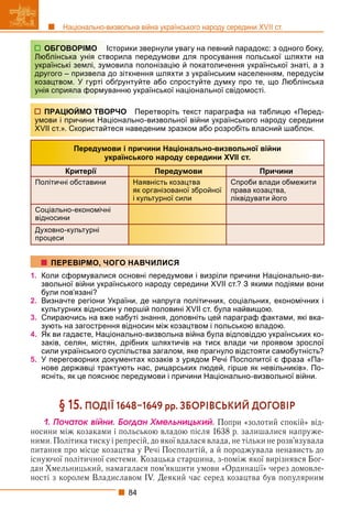 84
Національно-визвольна війна українського народу середини XVII ст.
сторики звернули увагу на певний парадокс: з одного боку,
орила передумови для просування польської шляхти на
овила полонізацію й покатоличення української знаті, а з
до зіткнення шляхти з українським населенням, передусім
бґрунтуйте або спростуйте думку про те, що Люблінська
ванню української національної свідомості.
РЧО Перетворіть текст параграфа на таблицю «Перед-
онально-визвольної війни українського народу середини
еся наведеним зразком або розробіть власний шаблон.
Передумови і причини Національно-визвольної війни
українського народу середини XVII ст.
Критерії Передумови Причини
Політичні обставини Наявність козацтва
як організованої збройної
і культурної сили
Спроби влади обмежити
права козацтва,
ліквідувати його
Соціально-економічні
відносини
Духовно-культурні
процеси
1. Коли сформувалися основні передумови і визріли причини Національно-ви-
звольної війни українського народу середини XVII ст.? З якими подіями вони
були пов’язані?
2. Визначте регіони України, де напруга політичних, соціальних, економічних і
культурних відносин у першій половині XVII ст. була найвищою.
3. Спираючись на вже набуті знання, доповніть цей параграф фактами, які вка-
зують на загострення відносин між козацтвом і польською владою.
4. Як ви гадаєте, Національно-визвольна війна була відповіддю українських ко-
заків, селян, містян, дрібних шляхтичів на тиск влади чи проявом зрослої
сили українського суспільства загалом, яке прагнуло відстояти самобутність?
5. У переговорних документах козаків з урядом Речі Посполитої є фраза «Па-
нове державці трактують нас, рицарських людей, гірше як невільників». По-
ясніть, як це пояснює передумови і причини Національно-визвольної війни.
§ 15. ПОДІЇ 16481649 рр. ЗБОРІВСЬКИЙ ДОГОВІР
1. Ïî÷àòîê âіéíè. Áîãäàí Õìåëüíèöüêèé. Попри «золотий спокій» від-
носини між козаками і польською владою після 1638 р. залишалися напруже-
ними. Політика тиску і репресій, до якої вдалася влада, не тільки не розв’язувала
питання про місце козацтва у Речі Посполитій, а й породжувала ненависть до
існуючої політичної системи. Козацька старшина, з-поміж якої вирізнявся Бог-
дан Хмельницький, намагалася пом’якшити умови «Ординації» через домовле-
ності з королем Владиславом IV. Деякий час серед козацтва був популярним
ОБГОВОРІМО Іс
Люблінська унія ство
українські землі, зумо
другого – призвела д
козацтвом. У гурті об
унія сприяла формув
ПРАЦЮЙМО ТВОР
умови і причини Наці
XVII ст.». Скористайте
ПЕРЕВІРМО, ЧОГО НАВЧИЛИСЯ
 