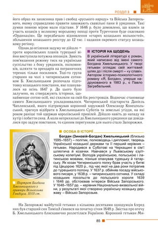 85
РОЗДІЛ 3
його образ як захисника прав і свобод «руського народу» та Війська Запорозь-
кого, якому справедливо правити заважають свавільні пани й урядники. Такі
думки певною мірою мали підстави. У 1646 р. було домовлено, що взамін за
участь козаків у великому морському поході проти Туреччини буде скасовано
«Ординацію». Це передбачало відновлення «старих козацьких вольностей»,
збільшення козацького реєстру до 12 тис. і надання окремого статусу козаць-
кому регіону.
Однак до втілення задуму не дійшло –
проти королівських планів турецької ві-
йни виступила потужна опозиція. Замість
пом’якшення режиму тиск на українське
суспільство з боку урядників, полковни-
ків, шляхти та орендарів на пограничних
теренах тільки посилився. Тоді-то група
старшин на чолі з чигиринським сотни-
ком Б. Хмельницьким розпочала підго-
товку козацького повстання, яке планува-
лося на осінь 1647 р. До цього було
залучено, як стверджують історики, що-
найменше сотню осіб, які схиляли на свій бік реєстровців. Водночас становище
самого Хмельницького ускладнювалося. Чигиринський підстароста Даніель
Чаплинський, якого підтримував коронний хорунжий Олександр Конецполь-
ський, прагнув відібрати в Хмельницького Суботів та земельні угіддя, на які
роком раніше той одержав королівський привілей. Дійшло навіть до нападу на
хутір і побиття сина. А коли неприхильні до Хмельницького урядники ще довіда-
лися про задум повстання, то єдиним порятунком для нього стало Запорожжя.
ОСОБА В ІСТОРІЇ
Богдан (Зиновій-Богдан) Хмельницький (близько
1595–1657) – політик, полководець і дипломат, творець
Української козацької держави та її перший керівник –
гетьман. Народився в Суботові на Черкащині в сім’ї
шляхтича й козачки. Навчався у Львівському єзуїт-
ському колегіумі. Володів українською, польською і ла-
тинською мовами, пізніше опанував турецьку й татар-
ську. Як козак Чигиринського полку брав участь у битві
під Цецорою 1620 р., під час якої на два роки потрапив
до турецького полону. У 1637 р. обійняв посаду військо-
вого писаря, у 1638 р. – чигиринського сотника. У складі
козацьких посольств до польського короля 1639
і 1646 рр. обстоював інтереси Війська Запорозького.
У 1648–1657 рр. – керівник Національно-визвольної вій-
ни, у результаті якої створено українську козацьку дер-
жаву – Військо Запорозьке.
На Запорожжі майбутній гетьман з кількома десятками однодумців (серед
них був старший син Тиміш) з’явився на початку січня 1648 р. Звістка про втечу
Б. Хмельницького блискавично розлетілася Україною. Коронний гетьман Ми-
ІСТОРІЯ НА ЩОДЕНЬ
В українській літературі є роман,
який написано від імені самого
Богдана Хмельницького. У творі
гетьман оглядає свій життєвий
шлях до і після смерті – «у славі».
Автором історико-психологічного
роману «Я, Богдан», уперше на-
друкованого в 1983 р., є Павло
Загребельний.
Портрет Богдана
Хмельницького з
гравюри Вільгельма
Гондіуса. XVII ст.
 