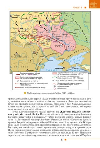 87
РОЗДІЛ 3
кримським ханом Іслам-Ґереєм ІІІ. До участі в поході проти поляків хана спо-
нукало бажання зміцнити власне політичне становище. Загальна чисельність
татар, які прийшли на підтримку козакам, становила 4 тис. Хмельницький до-
кладав також зусиль, аби залучити на свій бік 6 тис. реєстровців, які перебу-
вали в складі польського війська.
Перші ключові перемоги козаки здобули під Жовтими Водами і Корсу-
нем у квітні–травні 1648 р. Польське військо тоді зазнало нищівної поразки.
Відчуття катастрофи в польському таборі посилила смерть короля Владис-
лава IV. Литовський канцлер Альбрехт Радзивілл писав: «Коли б не були за-
тримані [українсько-кримські війська] Божою силою і заступництвом Богоро-
диці, мали б оволодіти самим Краковом і Варшавою без якого-небудь спротиву.
Бо запанував такий страх, що всі думали швидше про втечу, ніж про оборону».
Після перших перемог до лав козацького війська масово вливалися козаки, се-
ляни і містяни. У результаті чисельність війська зросла до 30 тис. Повстання
переростало в національну революцію, яка поширилася на терени всієї України.
Події Національно-визвольної війни 1648–1655 рр.
 
