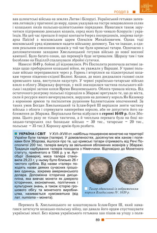 89
РОЗДІЛ 3
вав шляхетські війська на землях Литви і Білорусі. Український гетьман запев-
няв литовців у прагненні до миру, однак указував на гостре невдоволення селян
і козацьких низів польсько-шляхетськими порядками. Намагався також зару-
читися підтримкою донських козаків, серед яких було чимало білорусів і укра-
їнців. На цей час припали й перші контакти (через посередників, зокрема патрі-
арха Паїсія) з московським царем Олексієм Михайловичем. Однак тоді
московський уряд відмовився надати військову допомогу. Так чи інакше, а єди-
ним реальним союзником козаків у той час були кримські татари. Одночасно з
дипломатичними заходами Хмельницький готував військо до нової воєнної
кампанії. Було багато ознак, що перемир’я буде нетривалим. Щоразу там і там
(особливо на Поділлі) спалахували збройні сутички.
Навесні 1649 р. бойові дії відновилися. Річ Посполита розпочала активні за-
ходи щодо приборкання козацької війни, як уважали у Варшаві. У травні поль-
ське військо переправилося через р. Горинь і вторглося на підконтрольні коза-
кам терени південно-східної Волині. Козаки, до яких доєдналися головні сили
кримського хана, виступили назустріч. У червні українсько-татарське військо
взяло в облогу Збаразьку фортецю, у якій знаходилася частина польського вій-
ська і надвірні загони князя Яреми Вишневецького. Облога тривала місяць. Від
остаточного розгрому польські підрозділи в Збаражі врятувало те, що до міста,
сили й ресурси якого вичерпувалися, вирушив на допомогу король Ян Казимир
з коронною армією та посполитим рушенням (шляхетським ополченням). За
таких умов Богдан Хмельницький та Іслам-Ґерей ІІІ вирішили зняти частину
війська з облоги і спрямувати навперейми королю, аби не допустити його на-
ближення до Збаража. Вирішальна битва відбулася в серпні 1649 р. біля Збо-
рова. Цього разу не тільки тактична, а й чисельна перевага була на боці ко-
зацько-татарських сил (козацьке військо – 30 тис., татарське – 20 тис.,
польське – 35 тис.). Коронну армію було розбито.
У XVI–XVIII ст. найбільш поширеною монетою на території
(таляри). У домовленостях, досягнутих між ханом і поля-
шлося про те, що кримські татари отримають від Речі По-
лерів викупу за звільнення обложених жовнірів у Збаражі.
талерів походила з Німеччини. Відповідно до Монетного
в 1566 р. у м. Ауг-
са талера стано-
було близько 26 г
азви «талер» по-
сучасних грошо-
а американського
історична дисци-
онети як джерело
них, політичних і
також історію гро-
нетного виробни-
нумізматика (від
а).
Перемога Б. Хмельницького не влаштовувала Іслам-Ґерея ІІІ, який нама-
гався затягнути козацько-польську війну, що давала його ордам спустошувати
українські землі. Без відома українського гетьмана хан пішов на угоду з поля-
УКРАЇНА І СВІТ
України були талери
ками біля Зборова, йш
сполитої 200 тис. тал
Традиція карбування
статуту, прийнятого в
сбург (Баварія), мас
вила 29,23 г, у ньому
чистого срібла. Від н
ходять назви деяких
вих одиниць, зокрема
долара. Допоміжна
пліна, яка вивчає мо
історичних, економіч
культурних знань, а т
шового обігу та мон
цтва, називається н
лат. numisma – монета
Талер гданський із зображенням
короля Владислава IV. 1639 р.
 