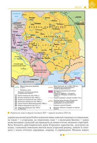 ВСТУП
9
українська колонізація (тобто освоєння нових земель) стикалася зі словацькою,
на півдні – з угорською, на південному сході – з волоською (волохи – давня
назва молдован і румунів), що приводило до появи етнічно змішаних територій.
Хоча більшість аристократичних родів Угорського королівства, залучених до
влади, і власників земельних маєтків мала угорський родовід, чимало їх похо-
дило з інших етнічних середовищ, зокрема, й українського. Початок нового
Українські землі в другій половині XIV – першій половині XVI ст.
ХV
ХV
ХVI
 