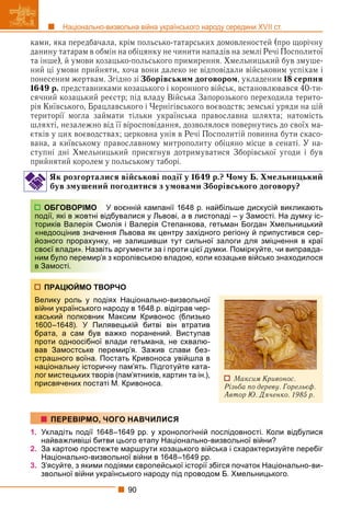 90
Національно-визвольна війна українського народу середини XVII ст.
ками, яка передбачала, крім польсько-татарських домовленостей (про щорічну
данину татарам в обмін на обіцянку не чинити нападів на землі Речі Посполитої
та інше), й умови козацько-польського примирення. Хмельницький був змуше-
ний ці умови прийняти, хоча вони далеко не відповідали військовим успіхам і
понесеним жертвам. Згідно зі Зборівським договором, укладеним 18 серпня
1649 р. представниками козацького і коронного військ, встановлювався 40-ти-
сячний козацький реєстр; під владу Війська Запорозького переходила терито-
рія Київського, Брацлавського і Чернігівського воєводств; земські уряди на цій
території могла займати тільки українська православна шляхта; натомість
шляхті, незалежно від її віросповідання, дозволялося повернутись до своїх ма-
єтків у цих воєводствах; церковна унія в Речі Посполитій повинна бути скасо-
вана, а київському православному митрополиту обіцяно місце в сенаті. У на-
ступні дні Хмельницький присягнув дотримуватися Зборівської угоди і був
прийнятий королем у польському таборі.
Як розгорталися військові події у 1649 р.? Чому Б. Хмельницький
був змушений погодитися з умовами Зборівського договору?
воєнній кампанії 1648 р. найбільше дискусій викликають
бувалися у Львові, а в листопаді – у Замості. На думку іс-
лія і Валерія Степанкова, гетьман Богдан Хмельницький
ня Львова як центру західного регіону й припустився сер-
не залишивши тут сильної залоги для зміцнення в краї
ь аргументи за і проти цієї думки. Поміркуйте, чи виправда-
королівською владою, коли козацьке військо знаходилося
РЧО
ях Національно-визвольної
ароду в 1648 р. відіграв чер-
Максим Кривонос (близько
вецькій битві він втратив
ажко поранений. Виступав
лади гетьмана, не схвалю-
емир’я. Зажив слави без-
стать Кривоноса увійшла в
ну пам’ять. Підготуйте ката-
в (пам’ятників, картин та ін.),
М. Кривоноса.
1. Укладіть події 1648–1649 рр. у хронологічній послідовності. Коли відбулися
найважливіші битви цього етапу Національно-визвольної війни?
2. За картою простежте маршрути козацького війська і схарактеризуйте перебіг
Національно-визвольної війни в 1648–1649 рр.
3. З’ясуйте, з якими подіями європейської історії збігся початок Національно-ви-
звольної війни українського народу під проводом Б. Хмельницького.
ОБГОВОРІМО У
події, які в жовтні відб
ториків Валерія Смол
«недооцінив значенн
йозного прорахунку,
своєї влади». Назвіть
ним було перемир’я з
в Замості.
ПРАЦЮЙМО ТВОР
Велику роль у подія
війни українського на
каський полковник М
1600–1648). У Пиля
брата, а сам був ва
проти одноосібної вл
вав Замостське пер
страшного воїна. Пос
національну історичн
лог мистецьких творів
присвячених постаті
Максим Кривонос.
Різьба по дереву. Горельєф.
Автор Ю. Дяченко. 1985 р.
ПЕРЕВІРМО, ЧОГО НАВЧИЛИСЯ
 