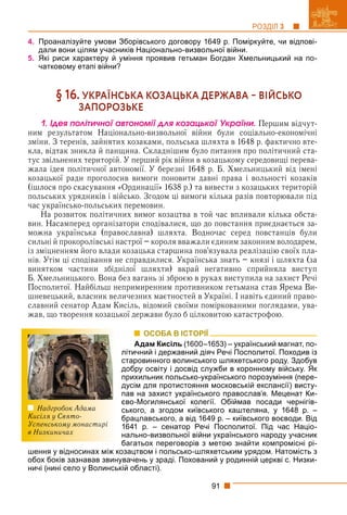 91
РОЗДІЛ 3
4. Проаналізуйте умови Зборівського договору 1649 р. Поміркуйте, чи відпові-
дали вони цілям учасників Національно-визвольної війни.
5. Які риси характеру й уміння проявив гетьман Богдан Хмельницький на по-
чатковому етапі війни?
§ 16. УКРАЇНСЬКА КОЗАЦЬКА ДЕРЖАВА  ВІЙСЬКО
ЗАПОРОЗЬКЕ
1. Іäåÿ ïîëіòè÷íîї àâòîíîìії äëÿ êîçàöüêîї Óêðàїíè. Першим відчут-
ним результатом Національно-визвольної війни були соціально-економічні
зміни. З теренів, зайнятих козаками, польська шляхта в 1648 р. фактично вте-
кла, відтак зникла й панщина. Складнішим було питання про політичний ста-
тус звільнених територій. У перший рік війни в козацькому середовищі перева-
жала ідея політичної автономії. У березні 1648 р. Б. Хмельницький від імені
козацької ради проголосив вимоги поновити давні права і вольності козаків
(ішлося про скасування «Ординації» 1638 р.) та вивести з козацьких територій
польських урядників і військо. Згодом ці вимоги кілька разів повторювали під
час українсько-польських перемовин.
На розвиток політичних вимог козацтва в той час впливали кілька обста-
вин. Насамперед організатори сподівалися, що до повстання приєднається за-
можна українська (православна) шляхта. Водночас серед повстанців були
сильні й прокоролівські настрої – короля вважали єдиним законним володарем,
із зміцненням його влади козацька старшина пов’язувала реалізацію своїх пла-
нів. Утім ці сподівання не справдилися. Українська знать – князі і шляхта (за
винятком частини збіднілої шляхти) вкрай негативно сприйняла виступ
Б. Хмельницького. Вона без вагань зі зброєю в руках виступила на захист Речі
Посполитої. Найбільш непримиренним противником гетьмана став Ярема Ви-
шневецький, власник величезних маєтностей в Україні. І навіть єдиний право-
славний сенатор Адам Кисіль, відомий своїми поміркованими поглядами, ува-
жав, що творення козацької держави було б цілковитою катастрофою.
ОСОБА В ІСТОРІЇ
Адам Кисіль (1600–1653) – український магнат, по-
літичний і державний діяч Речі Посполитої. Походив із
старовинного волинського шляхетського роду. Здобув
добру освіту і досвід служби в коронному війську. Як
прихильник польсько-українського порозуміння (пере-
дусім для протистояння московській експансії) висту-
пав на захист українського православ’я. Меценат Ки-
єво-Могилянської колегії. Обіймав посади чернігів-
ського, а згодом київського каштеляна, у 1648 р. –
брацлавського, а від 1649 р. – київського воєводи. Від
1641 р. – сенатор Речі Посполитої. Під час Націо-
нально-визвольної війни українського народу учасник
багатьох переговорів з метою знайти компромісні рі-
шення у відносинах між козацтвом і польсько-шляхетським урядом. Натомість з
обох боків зазнавав звинувачень у зраді. Похований у родинній церкві с. Низки-
ничі (нині село у Волинській області).
Надгробок Адама
Кисіля у Свято-
Успенському монастирі
в Низкиничах
 