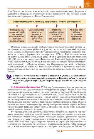 93
РОЗДІЛ 3
Білу Русь по тим кордонам, як володіли благочестиві великі князі»). Із розмов з
козаками і старшинами Унковський виніс переконання про твердий намір
Хмельницького розірвати з Річчю Посполитою.
Провідна роль
козацтва – дріб-
них земле-
власників-воїнів,
які жили
з власної праці
Слабка згуртова-
ність еліти,
наявність
гострих супе-
речностей
у владі
Особиста
свобода селян,
відкритість
козацтва
для інших станів
і груп
Ключова роль
війська
і старшини
в управлінні
державою
Особливості Української козацької держави – Війська Запорозького
Оскільки Б. Хмельницький розбудовував державу на традиціях Війська За-
порозького, то ця назва увійшла в ужиток і щодо самої козацької держави.
Межі Війська Запорозького (або Гетьманщини) як української козацької дер-
жави остаточно сформувалися до середини 1650 р. Вирішальним актом
на цьому шляху стала Зборівська угода 1649 р. Держава займала територію
180–200 тис. кв. км, охоплювала Брацлавське, Київське і Чернігівське воєвод-
ства з населенням 1,6–2 млн осіб. Вона межувала на заході з Молдовією і Поль-
щею, на півночі – з Великим князівством Литовським, на сході – з Москов-
ським царством, на півдні – з Османською імперією й Кримським ханством.
Кордони держави фактично не мали природних бар’єрів, а тому були слабо за-
хищені.
Поясніть, чому ідея політичної автономії в умовах Національно-
визвольної війни швидко себе вичерпала. Коли й у зв’язку з якими
подіями відбувся перехід до створення української козацької дер-
жави?
3. Äåðæàâíå áóäіâíèöòâî. У Війську Запорозькому було запроваджено
полково-сотенний адміністративно-територіальний устрій. Кожний полк був
одночасно військовою одиницею і адміністративним округом. Функціонувало
16 полків – 9 правобережних й 7 лівобережних. Полки поділялися на менші
військові й адміністративні одиниці – сотні, а сотні – на курені. Навесні 1650 р.
після придушення повстання запорожців, незадоволених політикою гетьмана,
Хмельницький реформував Січ. Зокрема, він позбавив січовиків права обирати
кошового отамана, розташував тут залогу реєстрових козаків, переніс на Запо-
рожжя полково-сотенний устрій (на базі об’єднань куренів постали військово-
адміністративні одиниці – паланки).
Козацькою державою управляла Генеральна військова канцелярія під про-
водом гетьмана, який мав широкі владні повноваження: видавав універсали,
був верховним головнокомандувачем, найвищим суддею і фінансовим керівни-
ком. Керувати гетьману допомагала генеральна старшина та дві ради – гене-
ральна військова рада та рада старшин. Урядовці всіх трьох рівнів управління –
генерального, полкового та сотенного – складали старшину, тобто козацьку
еліту. У ній переважали представники старої реєстрової старшини Війська За-
 