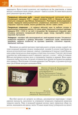 94
Національно-визвольна війна українського народу середини XVII ст.
порозького. Були й деякі шляхтичі, які перейшли на бік повстанців, а також
вихідці з козацьких низів, міщан, деколи – навіть із селян. Усі вони мали досить
різні уявлення про мету війни.
Відповідно до адміністративно-територіального устрою основу судової сис-
теми козацької держави склали генеральний, полкові й сотенні суди (вони за-
мінили річпосполитські гродські, земські, підкоморські й панські суди). Козаць-
ким судам підлягали не лише козаки, а й містяни та селяни. У містах і містечках
судочинство здійснювали колегії лавників і ратуші, у селах – війти й отамани.
Військо відігравало велику роль у підтриманні порядку в державі. Воно корис-
тувалося своїм статутом, а в руках гетьмана було дієвим інструментом держав-
ного примусу. Політичною столицею держави став Чигирин, а духовно-культур-
ним і релігійним центром залишався Київ.
Печатка
Війська Запорозького часів
гетьмана Б. Хмельницького
Прапор гетьмана Б. Хмельницького
(абревіатура «Б.Х.Г.Е.К.МЛС.В.З.»
розшифровується:
Богдан Хмельницький Гетьман
Його Королівської милості Війська
ц
Запорозького)
Постійні воєнні дії, витрати на військо, дипломатичні переговори і споря-
дження посольств, залучення та утримання татарських підрозділів вимагали
чималих коштів. Тому в козацькій державі велику увагу приділяли збору по-
датків, надходжень від оренд і мита. Гетьман видав низку універсалів на захист
Генеральна військова рада – вищий представницький політичний орган у
Гетьманщині середини XVII – першої половини XVIII ст. Виникла на основі
загальних козацьких рад Війська Запорозького. Розглядала загальнодержавні
справи, передусім зовнішньополітичні, управлінські, економічні. Складалася із
старшини і простих козаків, інколи духовенства, містян і навіть селян.
Генеральна старшина – а) найвищі військові чини та виборні посади в
українському козацькому війську; б) члени уряду Української козацької держави
середини XVII – XVIII ст. на чолі з гетьманом. До генеральної старшини, крім
гетьмана, належали: генеральний обозний, суддя, писар, підскарбій, осавул,
хорунжий, бунчужний.
Універсал – маніфест або законодавчий акт, який видавав гетьман. Гетьманські
л
універсали видавали з приводу військових і земельних справ, призначення
урядовців, надання особистих чи групових привілеїв, стягнення податків,
зовнішньої політики.
 