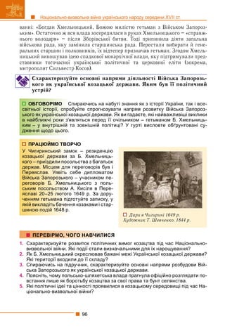 96
Національно-визвольна війна українського народу середини XVII ст.
ванні: «Богдан Хмельницький, Божою милістю гетьман з Військом Запороз-
ьким». Остаточно ж вся влада зосередилася в руках Хмельницького – «справж-
нього володаря» – після Зборівської битви. Тоді припинила діяти загальна
військова рада, яку замінила старшинська рада. Перестали вибирати й гене-
ральних старшин і полковників, їх відтепер призначав гетьман. Згодом Хмель-
ницький виношував ідею спадкової монархічної влади, яку підтримували пред-
ставники тогочасної української політичної та церковної еліти (зокрема,
митрополит Сильвестр Косов).
Схарактеризуйте основні напрями діяльності Війська Запорозь-
кого як української козацької держави. Яким був її політичний
устрій?
Спираючись на набуті знання як з історії України, так і все-
обуйте спрогнозувати напрям розвитку Війська Запороз-
озацької держави. Як ви гадаєте, які найважливіші виклики
вляться перед її очільником – гетьманом Б. Хмельниць-
та зовнішній політиці? У гурті висловте обґрунтовані су-
РЧО
ок – резиденцію
а Б. Хмельниць-
льства з багатьох
переговорів був і
себе дипломатом
о – учасником пе-
ницького з поль-
А. Кисіля в Пере-
1649 р. За дору-
готуйте записку, у
я козаками і стар-
1. Схарактеризуйте розвиток політичних вимог козацтва під час Національно-
визвольної війни. Які події стали визначальними для їх нарощування?
2. Як Б. Хмельницький окреслював бажані межі Української козацької держави?
Які території входили до її складу?
3. Спираючись на підручник, схарактеризуйте основні напрями розбудови Вій-
ська Запорозького як української козацької держави.
4. Поясніть, чому польсько-шляхетська влада прагнула офіційно розглядати по-
встання лише як боротьбу козацтва за свої права та бунт селянства.
5. Які політичні ідеї та цінності проявилися в козацькому середовищі під час На-
ціонально-визвольної війни?
ОБГОВОРІМО С
світньої історії, спро
ького як української ко
в найближчі роки з’я
ким – у внутрішній т
дження щодо цього.
ПРАЦЮЙМО ТВОР
У Чигиринський зам
козацької держави з
кого – приїздили посо
держав. Місцем для
Переяслав. Уявіть с
Війська Запорозького
реговорів Б. Хмельн
ським посольством А
яславі 20–25 лютого
ченням гетьмана підг
якій викладіть баченн
шиною подій 1648 р.
Дари в Чигирині 1649 р.
Художник Т. Шевченко. 1844 р.
ПЕРЕВІРМО, ЧОГО НАВЧИЛИСЯ
 