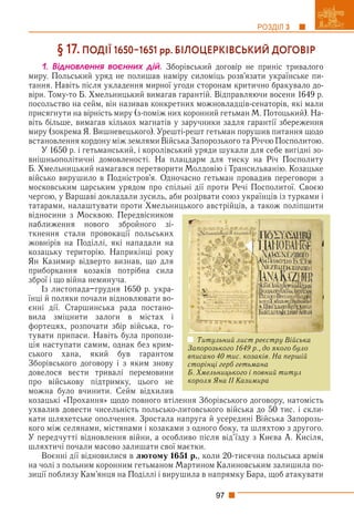 97
РОЗДІЛ 3
§ 17. ПОДІЇ 16501651 рр. БІЛОЦЕРКІВСЬКИЙ ДОГОВІР
1. Âіäíîâëåííÿ âîєííèõ äіé. Зборівський договір не приніс тривалого
миру. Польський уряд не полишав наміру силоміць розв’язати українське пи-
тання. Навіть після укладення мирної угоди сторонам критично бракувало до-
віри. Тому-то Б. Хмельницький вимагав гарантій. Відправляючи восени 1649 р.
посольство на сейм, він називав конкретних можновладців-сенаторів, які мали
присягнути на вірність миру (з-поміж них коронний гетьман М. Потоцький). На-
віть більше, вимагав кількох магнатів у заручники задля гарантії збереження
миру (зокрема Я. Вишневецького). Урешті-решт гетьман порушив питання щодо
встановлення кордону між землями Війська Запорозького та Річчю Посполитою.
У 1650 р. і гетьманський, і королівський уряди шукали для себе вигідні зо-
внішньополітичні домовленості. На плацдарм для тиску на Річ Посполиту
Б. Хмельницький намагався перетворити Молдовію і Трансильванію. Козацьке
військо вирушило в Подністров’я. Одночасно гетьман провадив переговори з
московським царським урядом про спільні дії проти Речі Посполитої. Своєю
чергою, у Варшаві докладали зусиль, аби розірвати союз українців із турками і
татарами, налаштувати проти Хмельницького австрійців, а також поліпшити
відносини з Москвою. Передвісником
наближення нового збройного зі-
ткнення стали провокації польських
жовнірів на Поділлі, які нападали на
козацьку територію. Наприкінці року
Ян Казимир відверто визнав, що для
приборкання козаків потрібна сила
зброї і що війна неминуча.
Із листопада–грудня 1650 р. укра-
їнці й поляки почали відновлювати во-
єнні дії. Старшинська рада постано-
вила зміцнити залоги в містах і
фортецях, розпочати збір війська, го-
тувати припаси. Навіть була пропози-
ція наступати самим, однак без крим-
ського хана, який був гарантом
Зборівського договору і з яким знову
довелося вести тривалі перемовини
про військову підтримку, цього не
можна було вчинити. Сейм відхилив
козацькі «Прохання» щодо повного втілення Зборівського договору, натомість
ухвалив довести чисельність польсько-литовського війська до 50 тис. і скли-
кати шляхетське ополчення. Зростала напруга й усередині Війська Запорозь-
кого між селянами, містянами і козаками з одного боку, та шляхтою з другого.
У передчутті відновлення війни, а особливо після від’їзду з Києва А. Кисіля,
шляхтичі почали масово залишати свої маєтки.
Воєнні дії відновилися в лютому 1651 р., коли 20-тисячна польська армія
на чолі з польним коронним гетьманом Мартином Калиновським залишила по-
зиції поблизу Кам’янця на Поділлі і вирушила в напрямку Бара, щоб атакувати
Титульний лист реєстру Війська
Запорозького 1649 р., до якого було
вписано 40 тис. козаків. На першій
сторінці герб гетьмана
Б. Хмельницького і повний титул
короля Яна ІІ Казимира
 