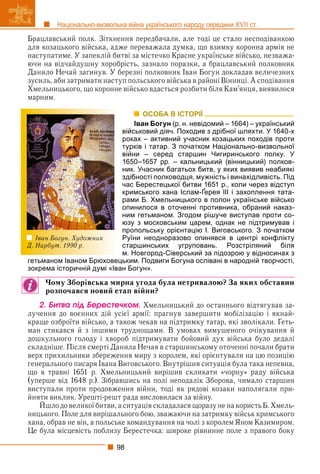 98
Національно-визвольна війна українського народу середини XVII ст.
Брацлавський полк. Зіткнення передбачали, але тоді це стало несподіванкою
для козацького війська, адже переважала думка, що взимку коронна армія не
наступатиме. У запеклій битві за містечко Красне українське військо, незважа-
ючи на відчайдушну хоробрість, зазнало поразки, а брацлавський полковник
Данило Нечай загинув. У березні полковник Іван Богун докладав величезних
зусиль, аби затримати наступ польського війська в районі Вінниці. А сподівання
Хмельницького, що коронне військо вдасться розбити біля Кам’янця, виявилося
марним.
ОСОБА В ІСТОРІЇ
Іван Богун (р. н. невідомий – 1664) – український
військовий діяч. Походив з дрібної шляхти. У 1640-х
роках – активний учасник козацьких походів проти
турків і татар. З початком Національно-визвольної
війни – серед старшин Чигиринського полку. У
1650–1657 рр. – кальницький (вінницький) полков-
ник. Учасник багатьох битв, у яких виявив неабиякі
здібності полководця, мужність і винахідливість. Під
час Берестецької битви 1651 р., коли через відступ
кримського хана Іслам-Ґерея ІІІ і захоплення тата-
р р р у
рами Б. Хмельницького в полон українське військо
опинилося в оточенні противника, обраний наказ-
ним гетьманом. Згодом рішуче виступав проти со-
юзу з московським царем, однак не підтримував і
пропольську орієнтацію І. Виговського. З початком
Руїни неодноразово опинявся в центрі конфлікту
старшинських угруповань. Розстріляний біля
м. Новгород-Сіверський за підозрою у відносинах з
гетьманом Іваном Брюховецьким. Подвиги Богуна оспівані в народній творчості,
зокрема історичній думі «Іван Богун».
Чому Зборівська мирна угода була нетривалою? За яких обставин
розпочався новий етап війни?
2. Áèòâà ïіä Áåðåñòå÷êîì. Хмельницький до останнього відтягував за-
лучення до воєнних дій усієї армії: прагнув завершити мобілізацію і якнай-
краще озброїти військо, а також чекав на підтримку татар, які зволікали. Геть-
ман стикався й з іншими труднощами. В умовах вимушеного очікування й
дошкульного голоду і хвороб підтримувати бойовий дух війська було дедалі
складніше. Після смерті Данила Нечая в старшинському оточенні почали брати
верх прихильники збереження миру з королем, які орієнтували на цю позицію
генерального писаря Івана Виговського. Внутрішня ситуація була така непевна,
що в травні 1651 р. Хмельницький вирішив скликати «чорну» раду війська
(уперше від 1648 р.). Зібравшись на полі неподалік Зборова, чимало старшин
виступали проти продовження війни, тоді як рядові козаки наполягали при-
йняти виклик. Урешті-решт рада висловилася за війну.
Йшло до великоїбитви, а ситуаціяскладалася щоразу не на користь Б. Хмель-
р р р у
ницького. Поле для вирішального бою, зважаючи на затримку військ кримського
хана, обрав не він, а польське командування на чолі з королем Яном Казимиром.
Це була місцевість поблизу Берестечка: широке рівнинне поле з правого боку
Іван Богун. Художник
Д. Нарбут. 1990 р.
 