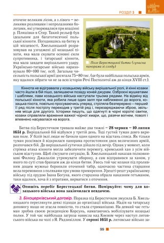99
РОЗДІЛ 3
оточене великим лісом, а з лівого – ве-
ликими розливами і непролазними бо-
лотами, які утворювалися при впадінні
р. Пляшівки в Стир. Такий рельєф був
ідеальним для багатотисячної поль-
ської кінноти. Погодившись на битву в
цій місцевості, Хмельницький розра-
ховував на узгоджені дії козацької пі-
хоти, яка мала скувати основні сили
супротивника, і татарської кінноти,
яка мала завдати вирішального удару.
Українсько-татарське військо нарахо-
вувало 80–100 тис. осіб. Загальна чи-
сельність польської армії досягала 75–80 тис. (це була найбільша польська армія,
яку вдалося зібрати чи не за всю історію Речі Посполитої аж до кінця XVIII ст.).
Битва під Берестечком тривала майже два тижні – 28 червня – 10 липня
1651 р. Вирішальний бій відбувся у третій день. Тоді густий туман довго вкри-
вав поле. У білій імлі люди не бачили один одного на відстань списа. Як тільки
туман розсіявся й відкрилася панорама протистояння двох величезних армій,
розпочався бій. До вирішальної сутички дійшло під вечір. Однак у момент, коли
стрімка атака кінноти могла забезпечити перемогу, кримський хан з усім вій-
ськом відступив. Щоб з’ясувати ситуацію, Б. Хмельницький наказав полковни-
кові Филону Джалалію утримувати оборону, а сам відправився за ханом, у
якого по суті став бранцем аж до кінця битви. Увесь той час козаки під пролив-
ним дощем мужньо боронили оточений табір, одночасно частина старшини
вела перемовини з поляками про умови примирення. Урешті-решт українському
війську під орудою Івана Богуна, якого старшина обрала наказним гетьманом,
таки вдалося, хоча й з втратами, вирватися з оточення.
Опишіть перебіг Берестецької битви. Поміркуйте: чому для ко-
зацького війська вона закінчилася невдачею.
3. Áіëîöåðêіâñüêèé äîãîâіð. Поразка під Берестечком змусила Б. Хмель-
ницького переглянути деякі підходи до організації війська. Надія на татарську
допомогу якщо не згасла повністю, то стала стриманішою. На деякий час геть-
ман зробив своєю резиденцією Корсунь, намагаючись мобілізувати козацькі
полки. У той час найбільша загроза нависла над Києвом через наступ литов-
ського війська на чолі з Я. Радзивіллом. У серпні 1651 р. литовське військо за-
Кіннота не відігравала у козацькому війську вирішальної ролі, й кінні козаки
часто йшли в бій пішо, залишаючи позаду коней джурам. Озброєні мушкетами
і шаблями, лави козацького війська наступали трьома рядами. На відміну від
польської кінноти, яка робила лише один залп при наближенні до ворога, ко-
зацька піхота, повільно просуваючись уперед, стріляла безперервно – перший
її ряд після пострілу переходив у третій ряд і, перезаряджаючи зброю, звіль-
няв місце для другого. Історики пишуть, що одягнуті в чорні короткі свитки,
козаки справляли враження важкої чорної хмари, що, разячи вогнем, поволі і
впевнено насувалася на ворога.
Поле Берестецької битви (сучасна
панорама зі сходу)
 
