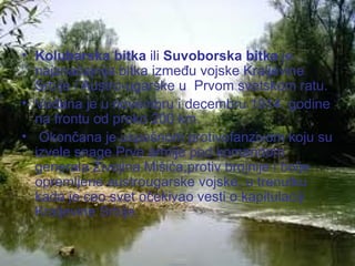 Kolubarska bitka  ili  Suvoborska bitka  je najznačajnija bitka između vojske Kraljevine Srbije i Austro-ugarske   u  Prvom svetskom ratu.  Vođena je u novembru i decembru 1914. godine na frontu od preko 200 km. Okončana je uspešnom protivofanzivom koju su izvele snage Prve armije pod komandom generala  Živojina Mišića ,protiv brojnije i bolje opremljene austrougarske vojske, u trenutku kada je ceo svet očekivao vesti o kapitulaciji Kraljevine Srbije.  