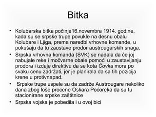 Bitka Kolubarska bitka počinje 16.novembra 1914 . godine, kada su se srpske trupe povukle na desnu obalu  Kolubare  i  Ljiga , prema naredbi vrhovne komande, u pokušaju da tu zaustave prodor austrougarskih snaga.  Srpska vrhovna komanda (SVK) se nadala da će joj nabuj a le reke i močvarne obale pomoći u zaustavljanju prodora i izdaje direktivu da se kota  Čovka  mora po svaku cenu zadržati, jer je planirala da sa tih pozicija krene u protivnapad. Srpske trupe uspele su da zadrže Austrougare nekoliko dana zbog loše procene  Oskara Poćoreka  da su tu stacionirane srpske zaštitnice  Srpska vojska je pobedila i u ovoj bici 