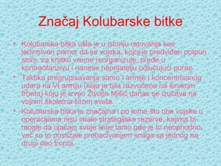 Značaj Kolubarske bitke Kolubarska bitka ušla je u istoriju ratovanja kao jedinstven primer da se vojska, kojoj je predviđen potpun slom, za kratko vreme reorganizuje, pređe u kontraofanzivu i nanese neprijatelju odlučujući poraz.  Taktika pregrupisavanja samo I armije i koncentrisanog udara na VI armiju (koja je bila razvučena na širokom frontu) koju je izveo  Živojin Mišić  danas se izučava na vojnim školama širom sveta. Kolubarska bitka je značajna i po tome što obe vojske u operacijama nisu imale strategijske rezerve, kojima bi mogle da ojačaju svoje linije tamo gde je to neophodno, već su to postizale prebacivanjem snaga sa jednog na drugi deo fronta. 
