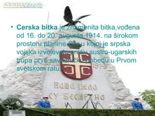 Cerska bitka  je znamenita bitka,vođena od 16. do 20. avgusta 1914. na širokom prostoru planine Cer,u kojoj je srpska vojska izvojevala protiv austro-ugarskih trupa prvu savezničku pobedu u Prvom svetskom ratu. 