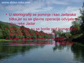 U istoriografiji se pominje i kao Jadarska bitka,jer su se glavne operacije odvijale u slivu reke Jadar  Srske snage su se borile pod komandom generala Stepe Stepanovica Austro-ugarska vojska je bila pod komandom generala Oskara Poćoreka 
