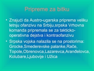 Pripreme za bitku Znajući da Austro-ugarska priprema veliku letnju ofanzivu na Srbiju,srpska Vrhovna komanda pripremala se za takticko-operativna dejstva i kontraofanzivu Srpska vojska nalazila se na prostorima: Grocke,Smederevske palanke,Rače, Topole,Obrenovca,Lazarevca,Aranđelovca,Kolubare,Ljubovije i Užica 