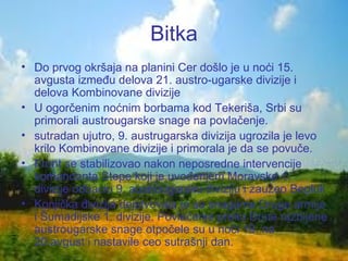 Bitka Do prvog okršaja na planini Cer došlo je u noći 15. avgusta između delova 21. austro-ugarske divizije i delova Kombinovane divizije U ogorčenim noćnim borbama kod Tekeriša, Srbi su primorali austrougarske snage na povlačenje.  sutradan ujutro, 9. austrugarska divizija ugrozila je levo krilo Kombinovane divizije i primorala je da se povuče.  Front se stabilizovao nakon neposredne intervencije komandanta Stepe koji je uvođenjem Moravske 1. divizije odbacio 9. austrougarsku diviziju i zauzeo  Begluk Konjička divizija dejstvovala je sa snagama Druge armije i Šumadijske 1. divizije. Povlačenje preko Drine razbijene austrougarske snage otpočele su u noći 19. na  20.avgust  i nastavile ceo sutrašnji dan.  