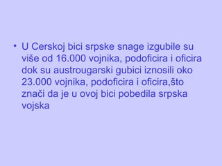 U Cerskoj bici srpske snage izgubile su više od 16.000 vojnika, podoficira i oficira dok su austrougarski gubici iznosili oko 23.000 vojnika, podoficira i oficira ,što znači da je u ovoj bici pobedila srpska vojska 