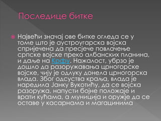  Највећи значај ове битке огледа се у
томе што је аустроугарска војска
спријечена да пресјече повлачење
српске војске преко албанских планина,
и даље на Крфу. Нажалост, убрзо је
дошло да рaзоружавања црногорске
војске, чију је одлуку донела црногорска
влада. Због одсуства краља, влада је
наредила Јанку Вукотићу, да се војска
разоружа, напусти бојне положаје и
врати кућама, а муниција и оружје да се
оставе у касарнама и магацинима
 