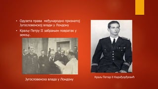 • Одузета права међународно признатој
Југословенској влади у Лондону
• Краљу Петру II забрањен повратак у
земљу.
Краљ Петар II Карађорђевић
Југословенска влада у Лондону
 