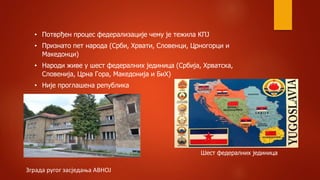 • Потврђен процес федерализације чему је тежила КПЈ
• Признато пет народа (Срби, Хрвати, Словенци, Црногорци и
Македонци)
• Народи живе у шест федералних јединица (Србија, Хрватска,
Словенија, Црна Гора, Македонија и БиХ)
• Није проглашена република
Зграда ругог засједања АВНОЈ
Шест федералних јединица
 