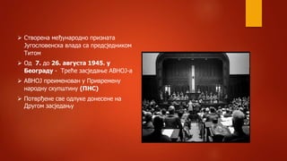  Створена међународно призната
Југословенска влада са предсједником
Титом
 Од 7. до 26. августа 1945. у
Београду - Треће засједање АВНОЈ-а
 АВНОЈ преименован у Привремену
народну скупштину (ПНС)
 Потврђене све одлуке донесене на
Другом засједању
 