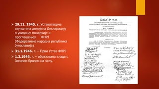  29.11. 1945. г. Уставотворна
скупштина донијела Декларацију
о укидању монархије и
проглашењеу ФНРЈ
(Федеративна народна република
Југославија)
 31.1.1946. г. – Први Устав ФНРЈ
 1.2.1946. г. – образована влада с
Јосипом Брозом на челу.
 