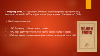 - Фебруар 1941. г. – документ Фочански прописи (пропис о разграничењу
надлежности између НОО и војних власти ) који је донио Врховни штаб (ВШ)
 Из Фочанских прописа:
• НОО бирани су слободно и непосредно
• НОО води борбу против пљачке, крађе, разбојништва и нереда
• НОО има дужност да организује јаку позадину између народа и НОБ -а
 