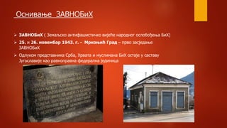 Оснивање ЗАВНОБиХ
 ЗАВНОБиХ ( Земаљско антифашистичко вијеће народног ослобођења БиХ)
 25. и 26. новембар 1943. г. - Мркоњић Град – прво засједање
ЗАВНОБиХ
 Одлуком представника Срба, Хрвата и муслимана БиХ остаје у саставу
Југославије као равноправна федерална јединица
 