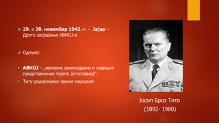  Одлуке:
• АВНОЈ – „врховно законодавно и извршно
представничко тијело Југославије“.
• Титу додијељено звање маршала
 29. и 30. новембар 1943. г. - Јајце –
Друго засједање АВНОЈ-а
Јосип Броз Тито
(1892- 1980)
 