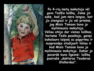 Po 4-rių metų mokytoja vėl gavo Tedžio laišką. Jame jis sakė, kad jam nėra lengva, bet jis stengiasi ir jis vėl priminė, jog Misis Tomson buvo jo mylimiausia mokytoja.  Vėliau atėjo dar vienas laiškas, kuriame Tedis pasakojo, gavęs bakalauro laipsnį su pagyrimu ir nusprendęs studijuoti toliau ir kad Misis Tomson buvo jo mylimiausia mokytoja. Dabar jo pavardė buvo ilgesnė: laišką pasirašė „daktaras Teodoras Stollardas".  