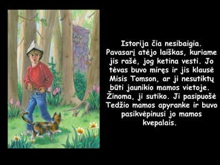 Istorija čia nesibaigia. Pavasarį atėjo laiškas, kuriame jis rašė, jog ketina vesti. Jo tėvas buvo miręs ir jis klausė Misis Tomson, ar ji nesutiktų būti jaunikio mamos vietoje.  Žinoma, ji sutiko. Ji pasipuošė Tedžio mamos apyranke ir buvo pasikvėpinusi jo mamos kvepalais.  