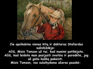 Jie apsikabino vienas kitą ir daktaras Stollardas sušnibždėjo:  Ačiū, Misis Tomson už tai, kad manimi patikėjote. Ačiū, kad leidote man pasijusti svarbiu ir parodėte, jog aš galiu kažką pakeisti.  Misis Tomson, vos sulaikydama ašaras pasakė:  