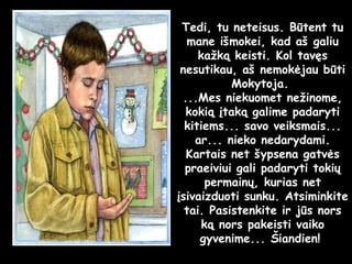 Tedi, tu neteisus. Būtent tu mane išmokei, kad aš galiu kažką keisti. Kol tavęs nesutikau, aš nemokėjau būti Mokytoja.  ...Mes niekuomet nežinome, kokią įtaką galime padaryti kitiems... savo veiksmais... ar... nieko nedarydami. Kartais net šypsena gatvės praeiviui gali padaryti tokių permainų, kurias net įsivaizduoti sunku. Atsiminkite tai. Pasistenkite ir jūs nors ką nors pakeisti vaiko gyvenime... Šiandien!  