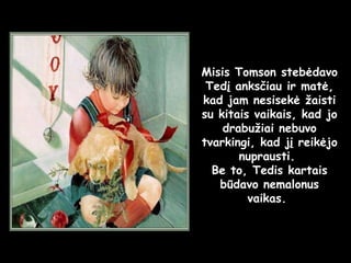 Misis Tomson stebėdavo Tedį anksčiau ir matė, kad jam nesisekė žaisti su kitais vaikais, kad jo drabužiai nebuvo tvarkingi, kad jį reikėjo nuprausti.  Be to, Tedis kartais būdavo nemalonus vaikas.  