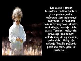 Kai Misis Tomson taisydavo Tedžio darbus, ji su pasimėgavimu rašydavo jam neigiamus pažymius, ir raudonu rašalu braukydavo klaidas.  Mokykloje, kurioje dirbo Misis Tomson, mokytojai privalėjo pasidomėti ankstesnių klasių mokinių pažymiais. Mokytoja atidėjo Tedžio pažymių peržiūrą metų galui ir nustebo...  