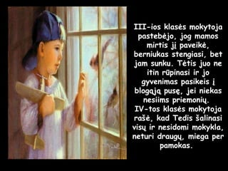 III-ios klasės mokytoja pastebėjo, jog mamos mirtis jį paveikė, berniukas stengiasi, bet jam sunku. Tėtis juo ne itin rūpinasi ir jo gyvenimas pasikeis į blogąją pusę, jei niekas nesiims priemonių.  IV-tos klasės mokytoja rašė, kad Tedis šalinasi visų ir nesidomi mokykla, neturi draugų, miega per pamokas.  