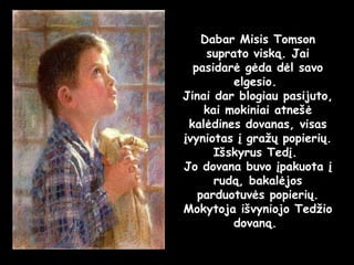 Dabar Misis Tomson suprato viską. Jai pasidarė gėda dėl savo elgesio.  Jinai dar blogiau pasijuto, kai mokiniai atnešė kalėdines dovanas, visas įvyniotas į gražų popierių. Išskyrus Tedį.  Jo dovana buvo įpakuota į rudą, bakalėjos parduotuvės popierių. Mokytoja išvyniojo Tedžio dovaną.  