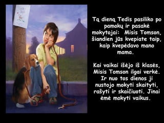 Tą dieną Tedis pasiliko po pamokų ir pasakė mokytojai:  Misis Tomson, šiandien jūs kvepiate taip, kaip kvepėdavo mano mama.  Kai vaikai išėjo iš klasės, Misis Tomson ilgai verkė. Ir nuo tos dienos ji nustojo mokyti skaityti, rašyti ir skaičiuoti. Jinai ėmė mokyti vaikus.  