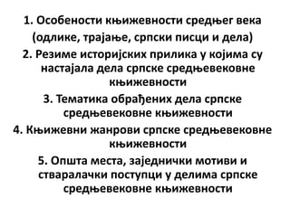 1. Особености књижевности средњег века
(одлике, трајање, српски писци и дела)
2. Резиме историјских прилика у којима су
настајала дела српске средњевековне
књижевности
3. Тематика обрађених дела српске
средњевековне књижевности
4. Књижевни жанрови српске средњевековне
књижевности
5. Општа места, заједнички мотиви и
стваралачки поступци у делима српске
средњевековне књижевности
 