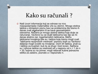 Kako su računali ?
O Naši izvori informacija koji se odnose na nivo
mesopotamijske matematike vrlo su obimni. Mnogo stotina
tablica u klinastom pismu bavi se problemima što bismo ih
danas zvali algebarskim ili se bave geometrijskim
odnosima. NaĎeno je mnogo stotina tablica koje sluţe za
računanje. Vavilonci su se sluţili tablicama kao što se mi
danas sluţimo npr. logaritamskim tablicama. MeĎu
tablicama mnoţenja bile su i tablice koje bismo mogli zvati
˝tablicama recipročnih vrednosti˝ pomoću kojih su Vavilonci
deljenje mogli svoditi na mnoţenje. Osim tih tablica, imali su
i tablice za kvadrat i kub te za drugi i treći koren. NaĎene
su i njihove tablice za vrednosti od u rasponu od n = 1 do n
= 30, kojima su na primer, mogli rešavati kubne jednacine
oblika za zadano, poznato a i nepoznato n.
 