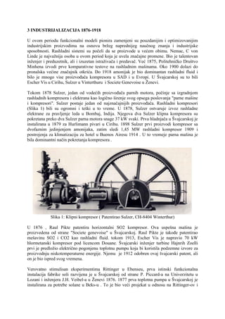 3 INDUSTRIJALIZACIJA 1876-1918
U ovom periodu funkcionalni modeli pionira zamenjeni su pouzdanijim i optimizovanijim
industrijskim proizvodima na osnovu bržeg naprednijeg naučnog znanja i industrijske
sposobnosti. Rashladni sistemi su počeli da se proizvode u većem obimu. Nemac, C von
Linde je najvažnija osoba u ovom period koja je uvela značajne promene. Bio je talentovan
inženjer i preduzetnik, ali i izuzetan istraživača i predavač. eć 18 5, Politehničko Društvo
Minhena izvodi prve komparativne testove na rashladnim mašinama. Oko 1900 dolazi do
pronalska većine značajnik otkrića. Do 1918 amonijak je bio dominantan rashladni fluid i
bilo je mnogo vise proizvođača kompresora u SAD i u Evropi. U Švajcarskoj su to bili
Escher Vis u Cirihu, Sulzer u Vinterthuru i Societe Genevoise u Ženevi.
Tokom 1878 Sulzer, jedan od vodećih proizvođača parnih motora, počinje sa izgradnjom
rashladnih kompresora i elektrana kao logično širenje svog opsega poslovanja "parne mašine
i kompresori". Sulzer postaje jedan od najznačajnijih proizvođača. Rashladni kompresori
(Slika 1) bili su ogromni i teški u to vreme. U 18 8, Sulzer ostvaruje izvoz rashladne
elektrane za pravljenje leda u Bombaj, Indija. Njegova dva Sulzer klipna kompresora su
pokretana preko dva Sulzer parna motora snage 37 kW svaki. Prva hladnjača u Švajcarskoj je
instalirana u 1879 za Hurlimann pivari u Cirihu. 1898 Sulzer prvi proizvodi kompresor sa
dvofaznim jedinjenjem amonijaka, zatim sledi 1,45 MW rashladni kompresor 1909 i
postrojenja za klimatizaciju za hotel u Buenos Airesu 1914 . U to vremeje parna mašina je
bila dominantni način pokretanja kompresora .

Slika 1: Klipni kompresor ( Patentirao Sulzer, CH-8404 Winterthur)
U 1876 , Raul Pikte patentira horizontalni SO2 kompresor. Ova uspešna mašina je
proizvedena od strane "Societe genevoise" u Švajcarskoj. Raul Pikte je takođe patentirao
mešavinu SO2 i CO2 kao rashladni fluid. tokom 1913, Escher Vis je napravio 70 kW
hlormetanski kompresor pod licencom Douane. Švajcarski inženjer turbine Hajnrih Zoelli
prvi je predložio električno pogonjenu toplotnu pumpu koja bi koristila podzemne izvore za
proizvodnju niskotemperaturne energije. Njemu je 1912 odobren ovaj švajcarski patent, ali
on je bio ispred svog vremena.
Verovatno stimulisan eksperimentima Rittinger u Ebenseu, prva istinski funkcionalna
instalacija fabrike soli razvijena je u Švajcarskoj od strane P. Piccard-a na Univerzitetu u
Lozani i inženjera J.H. Veibel-a u Ženevi 18 6. 18 prva toplotna pumpa u Švajcarskoj je
instalirana za potrebe solane u Beks-u . To je bio veći projekat u odnosu na Rittinger-ov i

 