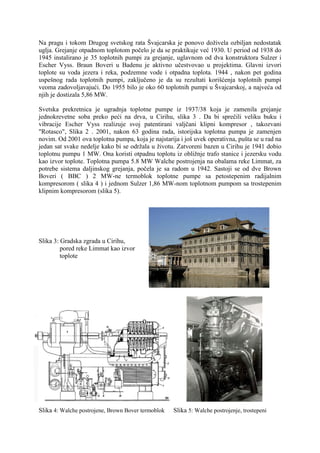 Na pragu i tokom Drugog svetskog rata Švajcarska je ponovo doživela ozbiljan nedostatak
uglja. Grejanje otpadnom toplotom počelo je da se praktikuje već 1930. U period od 1938 do
1945 instalirano je 35 toplotnih pumpi za grejanje, uglavnom od dva konstruktora Sulzer i
Escher Vyss. Braun Boveri u Badenu je aktivno učestvovao u projektima. Glavni izvori
toplote su voda jezera i reka, podzemne vode i otpadna toplota. 1944 , nakon pet godina
uspešnog rada toplotnih pumpi, zaključeno je da su rezultati korišćenja toplotnih pumpi
veoma zadovoljavajući. Do 1955 bilo je oko 60 toplotnih pumpi u Švajcarskoj, a najveća od
njih je dostizala 5,86 MW.
Svetska prekretnica je ugradnja toplotne pumpe iz 1937/38 koja je zamenila grejanje
jednokrevetne soba preko peći na drva, u Cirihu, slika 3 . Da bi sprečili veliku buku i
vibracije Escher Vyss realizuje svoj patentirani valjčani klipni kompresor , takozvani
"Rotasco", Slika 2 . 2001, nakon 63 godina rada, istorijska toplotna pumpa je zamenjen
novim. Od 2001 ova toplotna pumpa, koja je najstarija i još uvek operativna, pušta se u rad na
jedan sat svake nedelje kako bi se održala u životu. Zatvoreni bazen u Cirihu je 1941 dobio
toplotnu pumpu 1 MW. Ona koristi otpadnu toplotu iz obližnje trafo stanice i jezersku vodu
kao izvor toplote. Toplotna pumpa 5.8 MW Walche postrojenja na obalama reke Limmat, za
potrebe sistema daljinskog grejanja, počela je sa radom u 1942. Sastoji se od dve Brown
Boveri ( BBC ) 2 MW-ne termoblok toplotne pumpe sa petostepenim radijalnim
kompresorom ( slika 4 ) i jednom Sulzer 1,86 MW-nom toplotnom pumpom sa trostepenim
klipnim kompresorom (slika 5).

Slika 3: Gradska zgrada u Cirihu,
pored reke Limmat kao izvor
toplote

Slika 4: Walche postrojene, Brown Bover termoblok

Slika 5: Walche postrojenje, trostepeni

 
