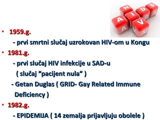 • 1959.g.
- prvi smrtni slučaj uzrokovan HIV-om u Kongu
• 1981.g.
- prvi slučaj HIV infekcije u SAD-u
( slučaj “pacijent nula” )
- Getan Duglas ( GRID- Gay Related Immune
Deficiency )
• 1982.g.
- EPIDEMIJA ( 14 zemalja prijavljuju obolele )

 