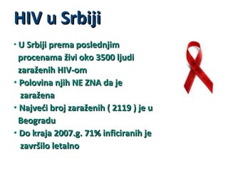 HIV u Srbiji
• U Srbiji prema poslednjim

procenama živi oko 3500 ljudi
zaraženih HIV-om
• Polovina njih NE ZNA da je
zaražena
• Najveći broj zaraženih ( 2119 ) je u
Beogradu
• Do kraja 2007.g. 71% inficiranih je
završilo letalno

 
