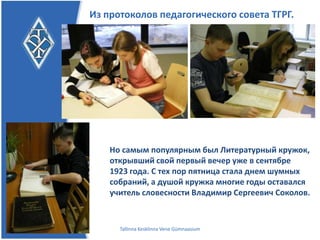 Из протоколов педагогического совета ТГРГ.




    Но самым популярным был Литературный
    кружок, открывший свой первый вечер уже в
    сентябре 1923 года.
    С тех пор пятница стала днем шумных собраний, а
    душой кружка многие годы оставался учитель
    словесности Владимир Сергеевич Соколов.

      Tallinna Kesklinna Vene Gümnaasium
 
