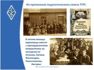 Из протоколов педагогического совета ТГРГ.




В летние месяцы
кружковцы вместе
с преподавателями
отправлялись на
экскурсии по
Эстонии, Латвии, Ф
инляндии, Чехосло
вакии,
     Австрии.
       Tallinna Kesklinna Vene Gümnaasium
 