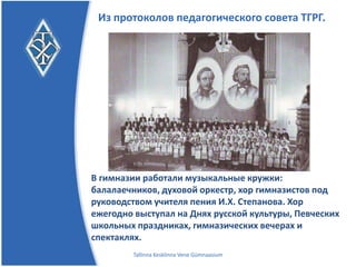 Из протоколов педагогического совета ТГРГ.




В гимназии работали музыкальные кружки:
балалаечников, духовой оркестр, хор гимназистов под
руководством учителя пения И.Х. Степанова.
Хор ежегодно выступал на Днях русской
культуры, Певческих школьных
праздниках, гимназических вечерах и спектаклях.
       Tallinna Kesklinna Vene Gümnaasium
 